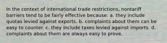 In the context of international trade restrictions, nontariff barriers tend to be fairly effective because: a. they include quotas levied against exports. b. complaints about them can be easy to counter. c. they include taxes levied against imports. d. complaints about them are always easy to prove.