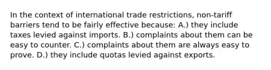 In the context of international trade restrictions, non-tariff barriers tend to be fairly effective because: A.) they include taxes levied against imports. B.) complaints about them can be easy to counter. C.) complaints about them are always easy to prove. D.) they include quotas levied against exports.