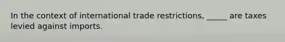 In the context of international trade restrictions, _____ are taxes levied against imports.