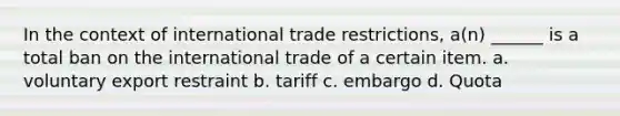 In the context of international trade restrictions, a(n) ______ is a total ban on the international trade of a certain item. a. voluntary export restraint b. tariff c. embargo d. Quota