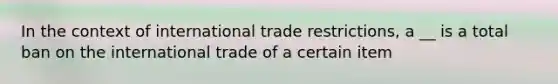 In the context of international trade restrictions, a __ is a total ban on the international trade of a certain item