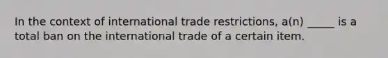 In the context of international trade restrictions, a(n) _____ is a total ban on the international trade of a certain item.