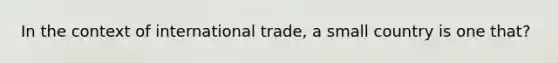 In the context of international trade, a small country is one that?