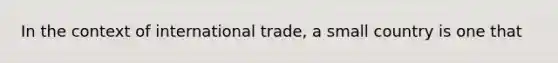 In the context of international trade, a small country is one that