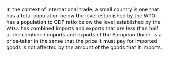 In the context of international trade, a small country is one that: has a total population below the level established by the WTO. has a population to GDP ratio below the level established by the WTO. has combined imports and exports that are <a href='https://www.questionai.com/knowledge/k7BtlYpAMX-less-than' class='anchor-knowledge'>less than</a> half of the combined imports and exports of the European Union. is a price-taker in the sense that the price it must pay for imported goods is not affected by the amount of the goods that it imports.