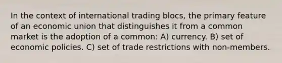 In the context of international trading blocs, the primary feature of an economic union that distinguishes it from a common market is the adoption of a common: A) currency. B) set of economic policies. C) set of trade restrictions with non-members.