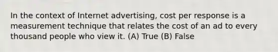 In the context of Internet advertising, cost per response is a measurement technique that relates the cost of an ad to every thousand people who view it. (A) True (B) False