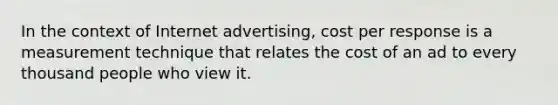 In the context of Internet advertising, cost per response is a measurement technique that relates the cost of an ad to every thousand people who view it.