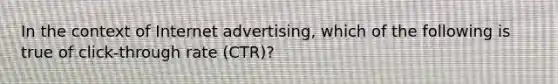 In the context of Internet advertising, which of the following is true of click-through rate (CTR)?