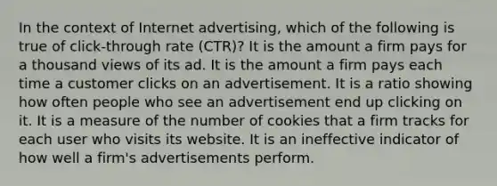 In the context of Internet advertising, which of the following is true of click-through rate (CTR)? It is the amount a firm pays for a thousand views of its ad. It is the amount a firm pays each time a customer clicks on an advertisement. It is a ratio showing how often people who see an advertisement end up clicking on it. It is a measure of the number of cookies that a firm tracks for each user who visits its website. It is an ineffective indicator of how well a firm's advertisements perform.