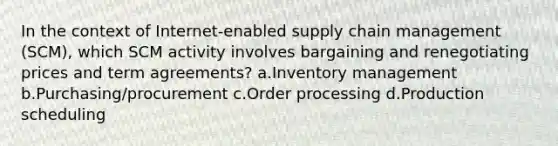 In the context of Internet-enabled supply chain management (SCM), which SCM activity involves bargaining and renegotiating prices and term agreements? a.Inventory management b.Purchasing/procurement c.Order processing d.Production scheduling