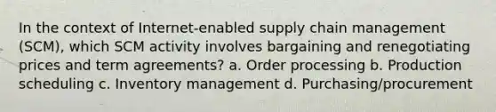 In the context of Internet-enabled supply chain management (SCM), which SCM activity involves bargaining and renegotiating prices and term agreements? a. Order processing b. Production scheduling c. Inventory management d. Purchasing/procurement