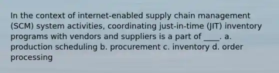 In the context of internet-enabled supply chain management (SCM) system activities, coordinating just-in-time (JIT) inventory programs with vendors and suppliers is a part of ____. a. production scheduling b. procurement c. inventory d. order processing