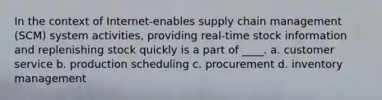 In the context of Internet-enables supply chain management (SCM) system activities, providing real-time stock information and replenishing stock quickly is a part of ____. a. customer service b. production scheduling c. procurement d. inventory management