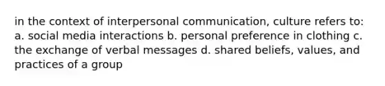 in the context of interpersonal communication, culture refers to: a. social media interactions b. personal preference in clothing c. the exchange of verbal messages d. shared beliefs, values, and practices of a group