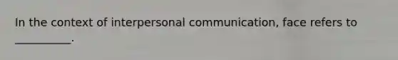 In the context of interpersonal communication, face refers to __________.