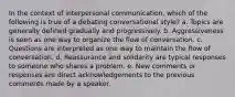 In the context of interpersonal communication, which of the following is true of a debating conversational style? a. Topics are generally defined gradually and progressively. b. Aggressiveness is seen as one way to organize the flow of conversation. c. Questions are interpreted as one way to maintain the flow of conversation. d. Reassurance and solidarity are typical responses to someone who shares a problem. e. New comments or responses are direct acknowledgements to the previous comments made by a speaker.