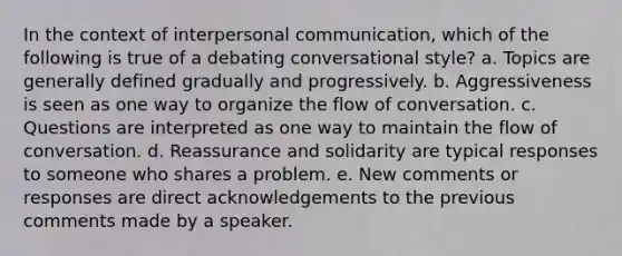 In the context of interpersonal communication, which of the following is true of a debating conversational style? a. Topics are generally defined gradually and progressively. b. Aggressiveness is seen as one way to organize the flow of conversation. c. Questions are interpreted as one way to maintain the flow of conversation. d. Reassurance and solidarity are typical responses to someone who shares a problem. e. New comments or responses are direct acknowledgements to the previous comments made by a speaker.