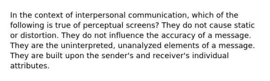 In the context of interpersonal communication, which of the following is true of perceptual screens? They do not cause static or distortion. They do not influence the accuracy of a message. They are the uninterpreted, unanalyzed elements of a message. They are built upon the sender's and receiver's individual attributes.