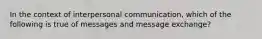 In the context of interpersonal communication, which of the following is true of messages and message exchange?