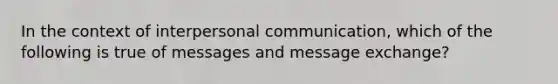 In the context of interpersonal communication, which of the following is true of messages and message exchange?