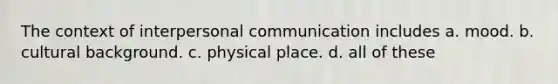 The context of interpersonal communication includes a. mood. b. cultural background. c. physical place. d. all of these