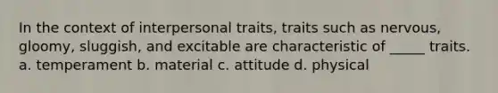 In the context of interpersonal traits, traits such as nervous, gloomy, sluggish, and excitable are characteristic of _____ traits. a. temperament b. material c. attitude d. physical