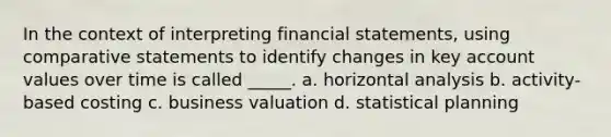 In the context of interpreting financial statements, using comparative statements to identify changes in key account values over time is called _____. a. horizontal analysis b. activity-based costing c. business valuation d. statistical planning