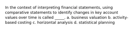 In the context of interpreting financial statements, using comparative statements to identify changes in key account values over time is called _____. a. business valuation b. activity-based costing c. horizontal analysis d. statistical planning