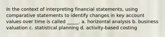 In the context of interpreting financial statements, using comparative statements to identify changes in key account values over time is called _____. a. horizontal analysis b. business valuation c. statistical planning d. activity-based costing