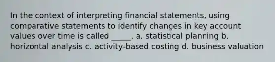 In the context of interpreting financial statements, using comparative statements to identify changes in key account values over time is called _____. a. statistical planning b. horizontal analysis c. activity-based costing d. business valuation