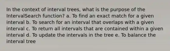 In the context of interval trees, what is the purpose of the IntervalSearch function? a. To find an exact match for a given interval b. To search for an interval that overlaps with a given interval c. To return all intervals that are contained within a given interval d. To update the intervals in the tree e. To balance the interval tree