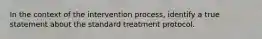 In the context of the intervention process, identify a true statement about the standard treatment protocol.