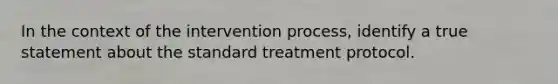 In the context of the intervention process, identify a true statement about the standard treatment protocol.