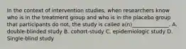 In the context of intervention studies, when researchers know who is in the treatment group and who is in the placebo group that participants do not, the study is called a(n)______________. A. double-blinded study B. cohort-study C. epidemiologic study D. Single-blind study