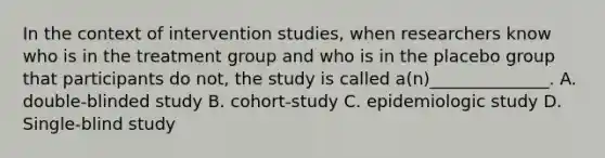 In the context of intervention studies, when researchers know who is in the treatment group and who is in the placebo group that participants do not, the study is called a(n)______________. A. double-blinded study B. cohort-study C. epidemiologic study D. Single-blind study