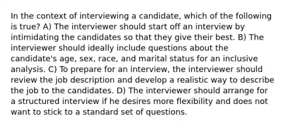 In the context of interviewing a candidate, which of the following is true? A) The interviewer should start off an interview by intimidating the candidates so that they give their best. B) The interviewer should ideally include questions about the candidate's age, sex, race, and marital status for an inclusive analysis. C) To prepare for an interview, the interviewer should review the job description and develop a realistic way to describe the job to the candidates. D) The interviewer should arrange for a structured interview if he desires more flexibility and does not want to stick to a standard set of questions.