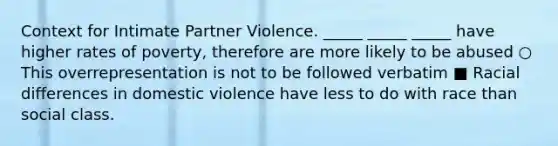 Context for Intimate Partner Violence. _____ _____ _____ have higher rates of poverty, therefore are more likely to be abused ○ This overrepresentation is not to be followed verbatim ■ Racial differences in domestic violence have less to do with race than social class.