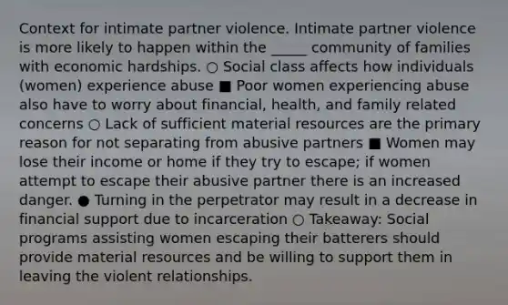 Context for intimate partner violence. Intimate partner violence is more likely to happen within the _____ community of families with economic hardships. ○ Social class affects how individuals (women) experience abuse ■ Poor women experiencing abuse also have to worry about financial, health, and family related concerns ○ Lack of sufficient material resources are the primary reason for not separating from abusive partners ■ Women may lose their income or home if they try to escape; if women attempt to escape their abusive partner there is an increased danger. ● Turning in the perpetrator may result in a decrease in financial support due to incarceration ○ Takeaway: Social programs assisting women escaping their batterers should provide material resources and be willing to support them in leaving the violent relationships.