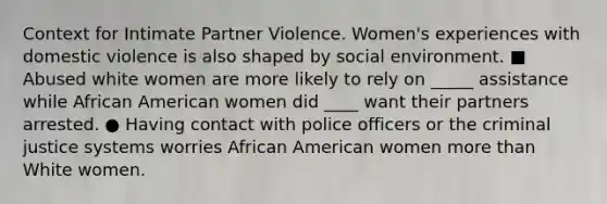 Context for Intimate Partner Violence. Women's experiences with domestic violence is also shaped by social environment. ■ Abused white women are more likely to rely on _____ assistance while African American women did ____ want their partners arrested. ● Having contact with police officers or the criminal justice systems worries African American women more than White women.