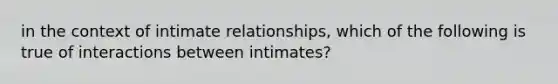 in the context of intimate relationships, which of the following is true of interactions between intimates?