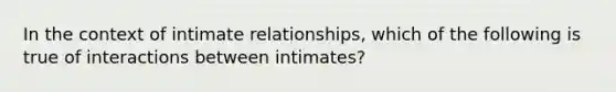 In the context of intimate relationships, which of the following is true of interactions between intimates?