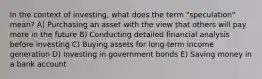 In the context of investing, what does the term "speculation" mean? A) Purchasing an asset with the view that others will pay more in the future B) Conducting detailed financial analysis before investing C) Buying assets for long-term income generation D) Investing in government bonds E) Saving money in a bank account