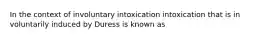 In the context of involuntary intoxication intoxication that is in voluntarily induced by Duress is known as