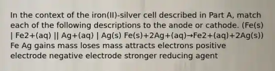 In the context of the iron(II)-silver cell described in Part A, match each of the following descriptions to the anode or cathode. (Fe(s) | Fe2+(aq) || Ag+(aq) | Ag(s) Fe(s)+2Ag+(aq)→Fe2+(aq)+2Ag(s)) Fe Ag gains mass loses mass attracts electrons positive electrode negative electrode stronger reducing agent