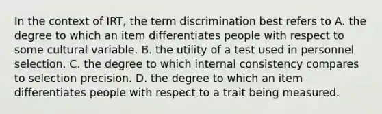 In the context of IRT, the term discrimination best refers to A. the degree to which an item differentiates people with respect to some cultural variable. B. the utility of a test used in personnel selection. C. the degree to which internal consistency compares to selection precision. D. the degree to which an item differentiates people with respect to a trait being measured. ​