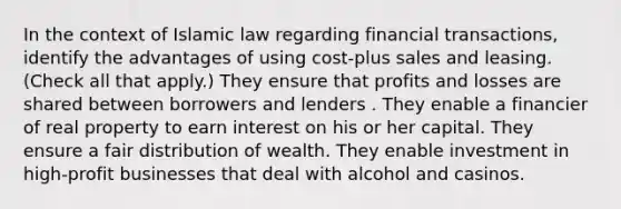 In the context of Islamic law regarding financial transactions, identify the advantages of using cost-plus sales and leasing. (Check all that apply.) They ensure that profits and losses are shared between borrowers and lenders . They enable a financier of real property to earn interest on his or her capital. They ensure a fair distribution of wealth. They enable investment in high-profit businesses that deal with alcohol and casinos.