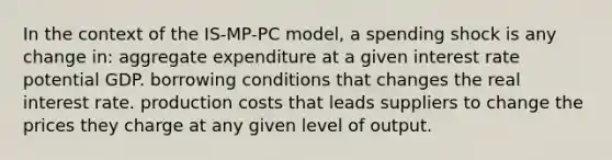 In the context of the IS-MP-PC model, a spending shock is any change in: aggregate expenditure at a given interest rate potential GDP. borrowing conditions that changes the real interest rate. production costs that leads suppliers to change the prices they charge at any given level of output.