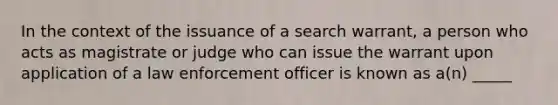 In the context of the issuance of a search warrant, a person who acts as magistrate or judge who can issue the warrant upon application of a law enforcement officer is known as a(n) _____