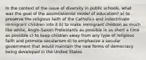 In the context of the issue of diversity in public schools, what was the goal of the assimilationist model of education? a) to preserve the religious faith of the Catholics and indoctrinate immigrant children into it b) to make immigrant children as much like white, Anglo-Saxon Protestants as possible in as short a time as possible c) to keep children away from any type of religious faith and promote secularism d) to emphasize a secular government that would maintain the new forms of democracy being developed in the United States